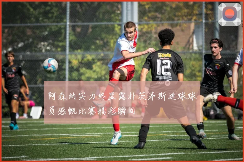 阿森纳实力终显露朴茨茅斯进球球员感慨比赛精彩瞬间