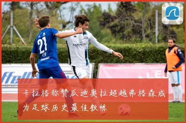 卡拉格称赞瓜迪奥拉超越弗格森成为足球历史最佳教练