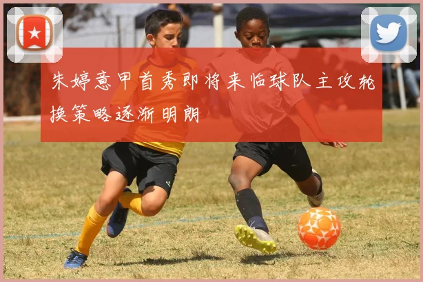朱婷意甲首秀即将来临球队主攻轮换策略逐渐明朗