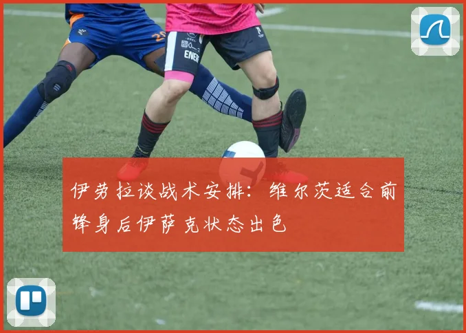 伊劳拉谈战术安排：维尔茨适合前锋身后伊萨克状态出色