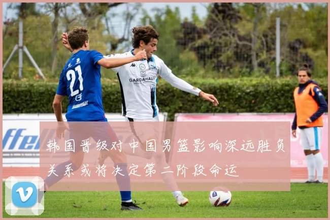 韩国晋级对中国男篮影响深远胜负关系或将决定第二阶段命运
