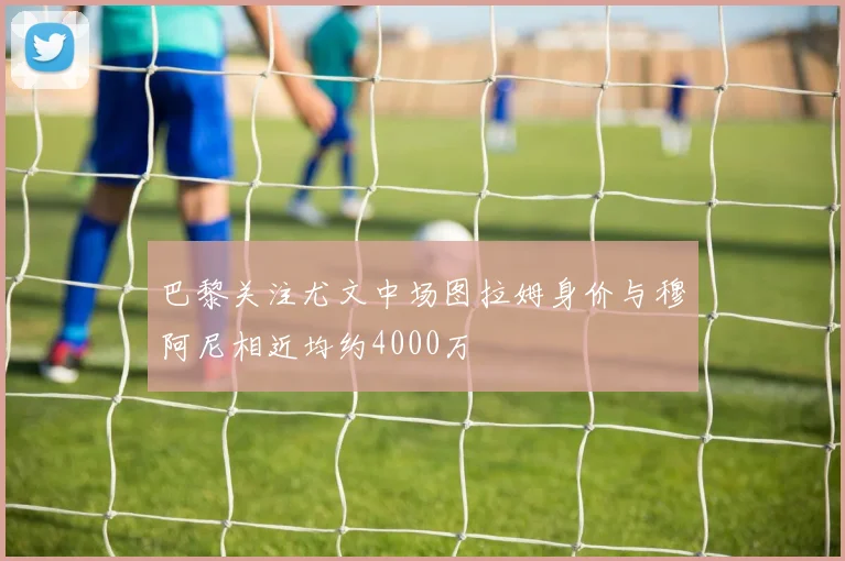 巴黎关注尤文中场图拉姆身价与穆阿尼相近均约4000万
