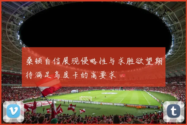 桑顿自信展现侵略性与求胜欲望期待满足乌度卡的高要求