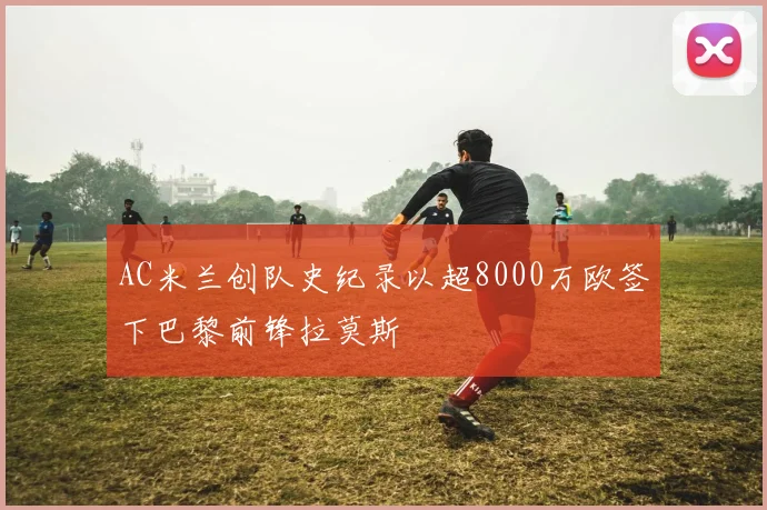 AC米兰创队史纪录以超8000万欧签下巴黎前锋拉莫斯