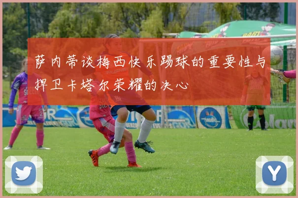 萨内蒂谈梅西快乐踢球的重要性与捍卫卡塔尔荣耀的决心
