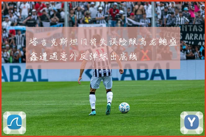 塔吉克斯坦门将失误险酿乌龙鲍盛鑫遭遇意外反弹球出底线