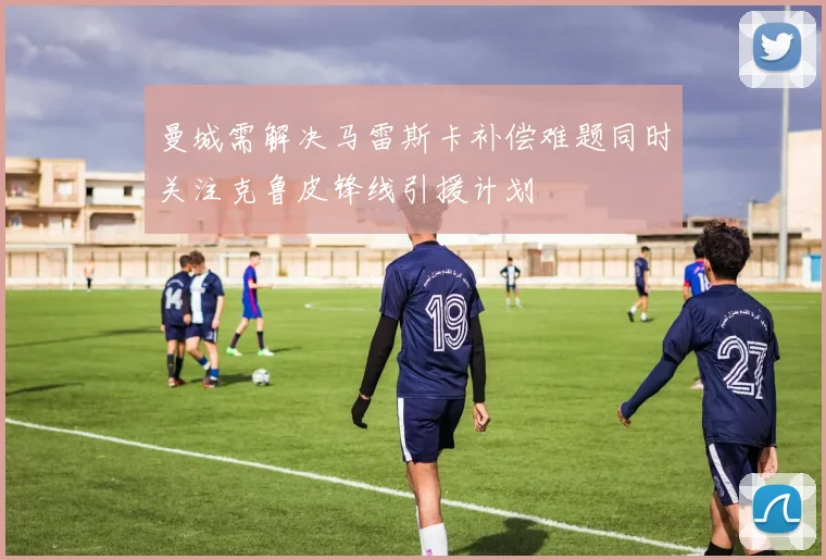 曼城需解决马雷斯卡补偿难题同时关注克鲁皮锋线引援计划