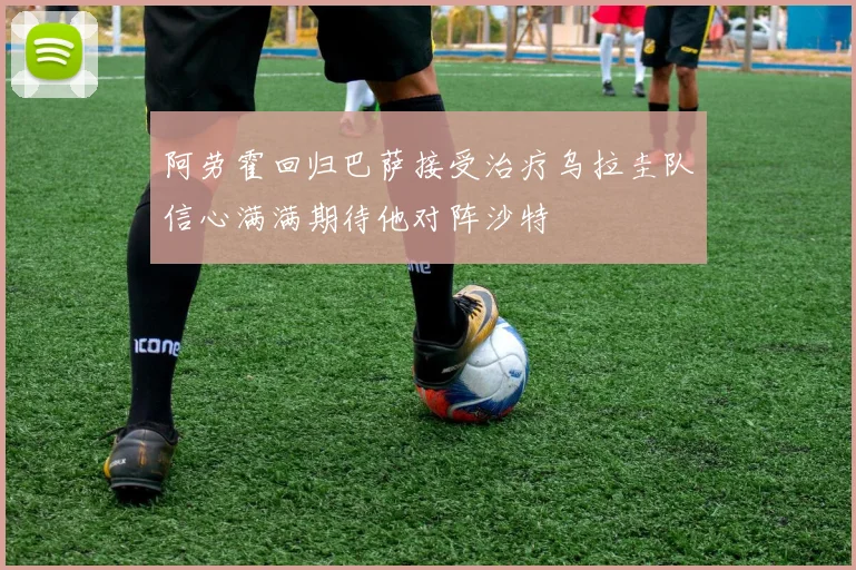 阿劳霍回归巴萨接受治疗乌拉圭队信心满满期待他对阵沙特