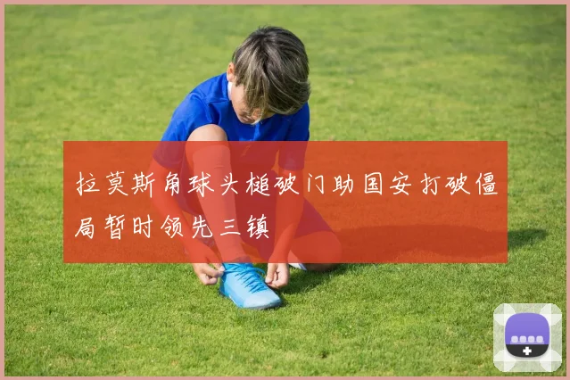 拉莫斯角球头槌破门助国安打破僵局暂时领先三镇