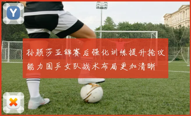 孙颖莎亚锦赛后强化训练提升抢攻能力国乒女队战术布局更加清晰