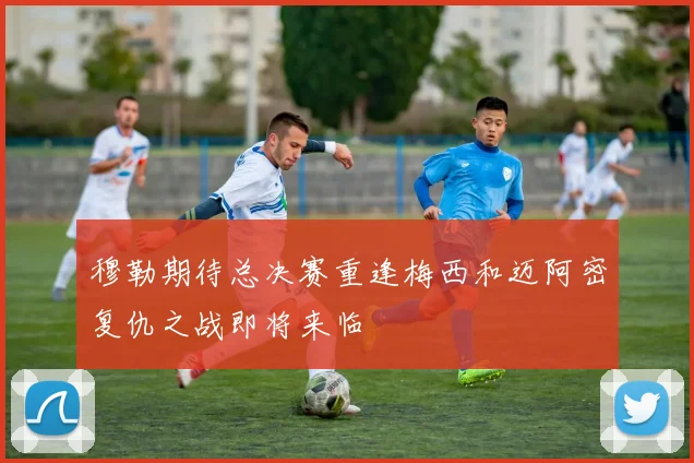 穆勒期待总决赛重逢梅西和迈阿密复仇之战即将来临
