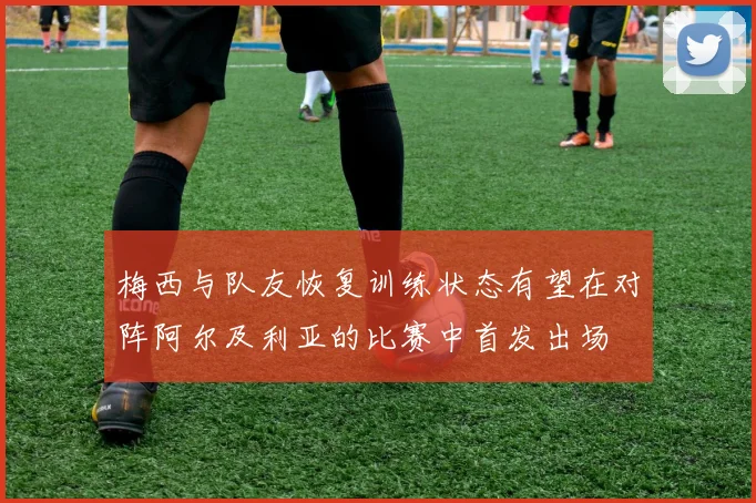 梅西与队友恢复训练状态有望在对阵阿尔及利亚的比赛中首发出场