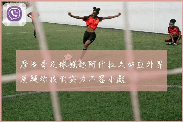 摩洛哥足球崛起阿什拉夫回应外界质疑称我们实力不容小觑