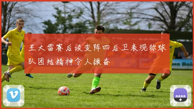 王大雷赛后谈变阵四后卫表现称球队团结精神令人振奋