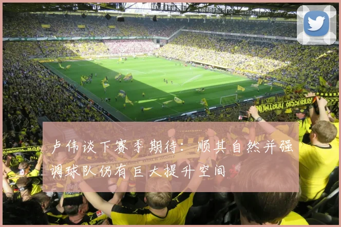 卢伟谈下赛季期待：顺其自然并强调球队仍有巨大提升空间