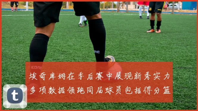 埃奇库姆在季后赛中展现新秀实力多项数据领跑同届球员包括得分篮板助攻抢断三分