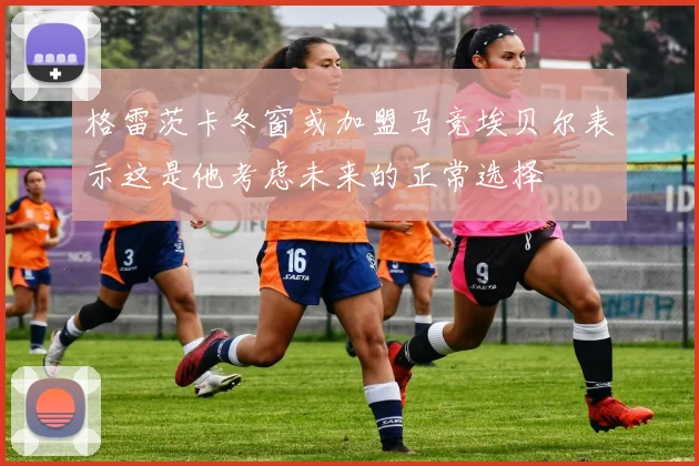 格雷茨卡冬窗或加盟马竞埃贝尔表示这是他考虑未来的正常选择