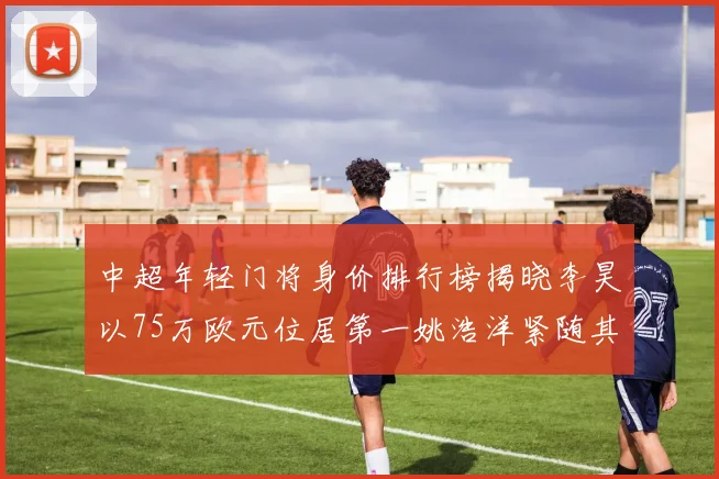 中超年轻门将身价排行榜揭晓李昊以75万欧元位居第一姚浩洋紧随其后