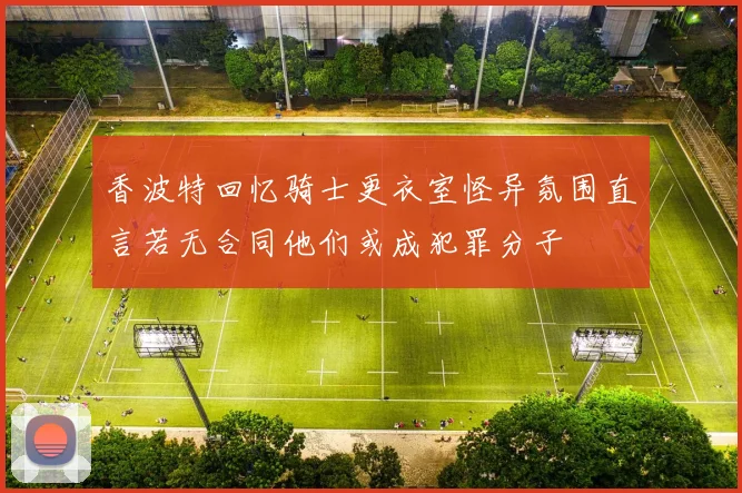 香波特回忆骑士更衣室怪异氛围直言若无合同他们或成犯罪分子