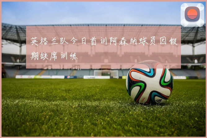 英格兰队今日首训阿森纳球员因假期缺席训练