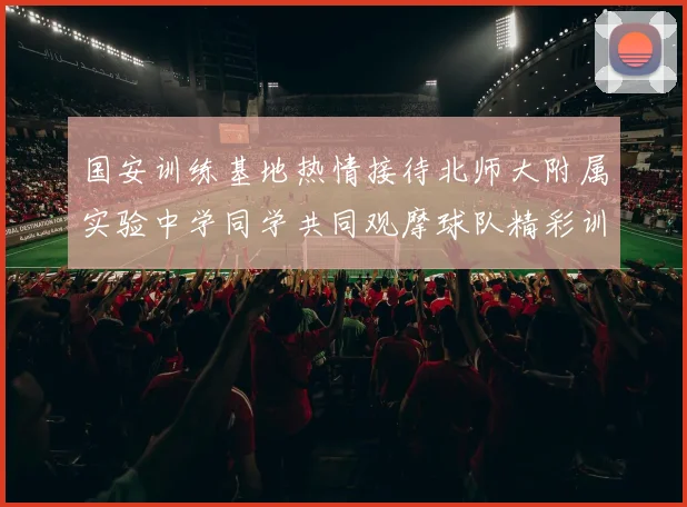 国安训练基地热情接待北师大附属实验中学同学共同观摩球队精彩训练活动